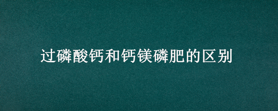 过磷酸钙和钙镁磷肥的区别（钙镁磷肥与过磷酸钙的区别）