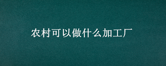 农村可以做什么加工厂（目前农村办什么加工厂好呢）