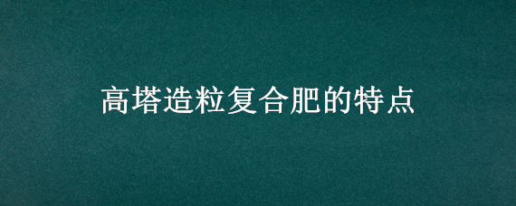 高塔造粒复合肥的特点（高塔造粒复合肥的特点高）