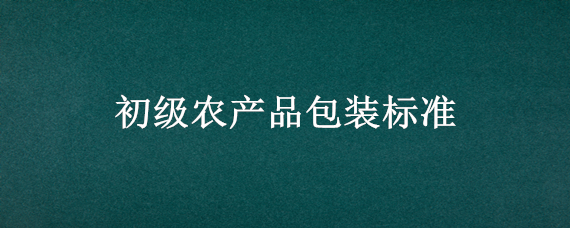 初级农产品包装标准（初级农产品的包装要求是什么要求）