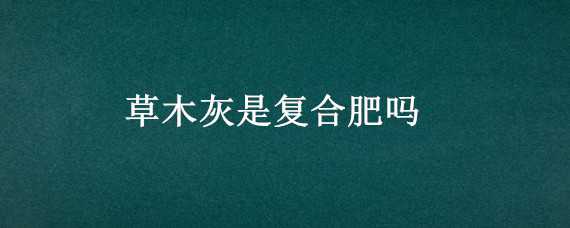 草木灰是复合肥吗（草木灰和复合肥能混用吗）