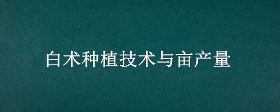 白术种植技术与亩产量 种植白术亩投资多少