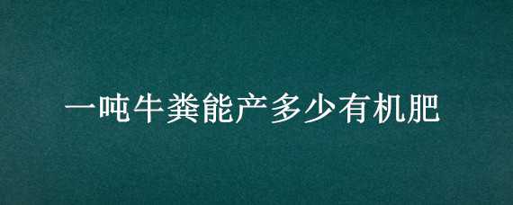 一吨牛粪能产多少有机肥 一吨牛粪能产多少有机肥料