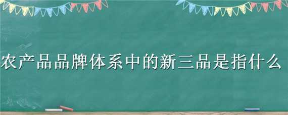 农产品品牌体系中的新三品是指什么（农产品品牌体系中的新三品是指什么内容）