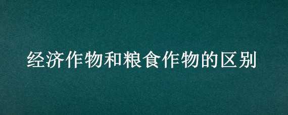 经济作物和粮食作物的区别（经济作物和粮食作物的区别 app）