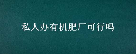 私人办有机肥厂可行吗 私人办有机肥厂可行吗?国家有补贴吗?