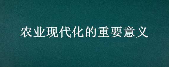 农业现代化的重要意义（农业现代化的重要意义和作用）