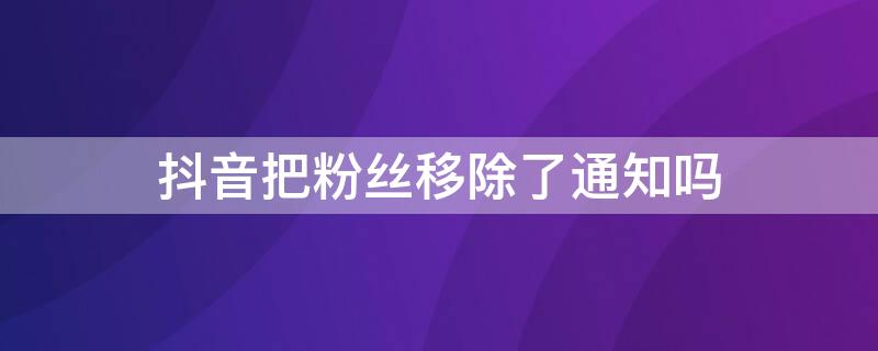 抖音把粉丝移除了通知吗