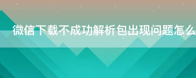 微信下载不成功解析包出现问题怎么办