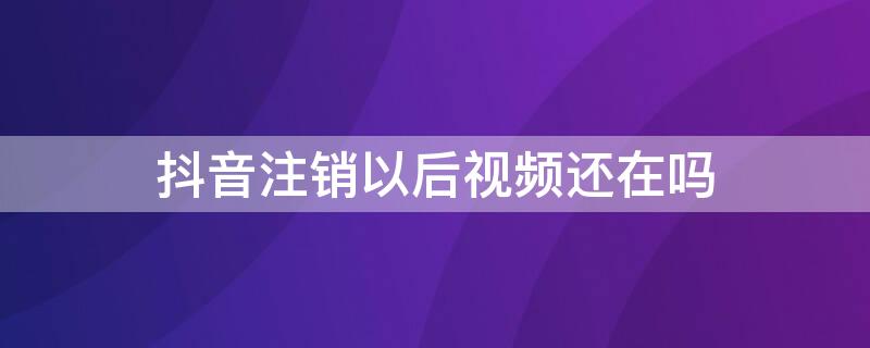 抖音注销以后视频还在吗