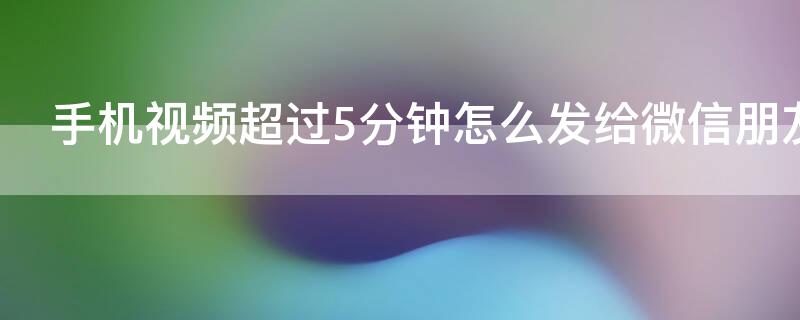 手机视频超过5分钟怎么发给微信朋友