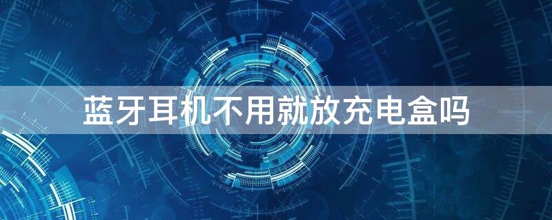 蓝牙耳机不用就放充电盒吗