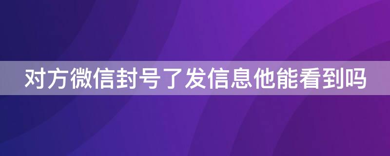 对方微信封号了发信息他能看到吗