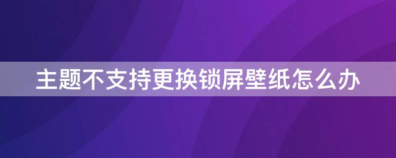 主题不支持更换锁屏壁纸怎么办