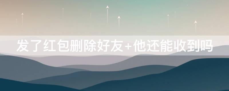 发了红包删除好友 他还能收到吗