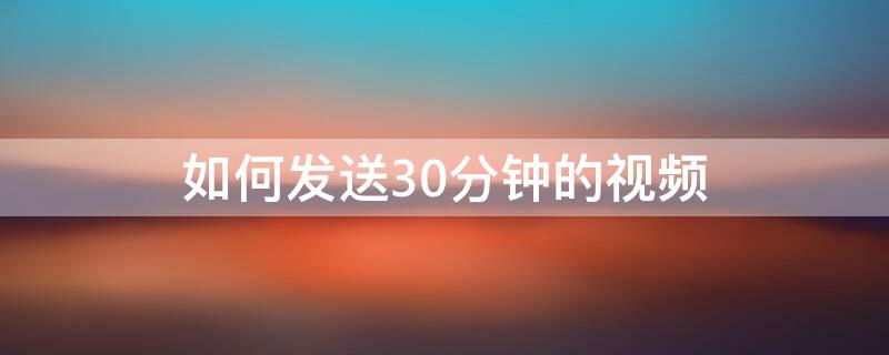 如何发送30分钟的视频