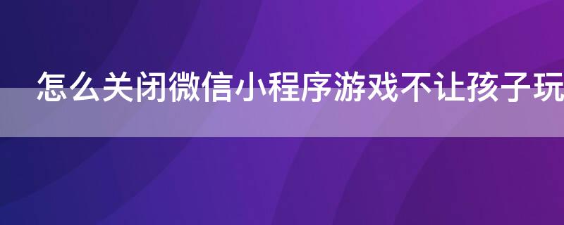 怎么关闭微信小程序游戏不让孩子玩游戏