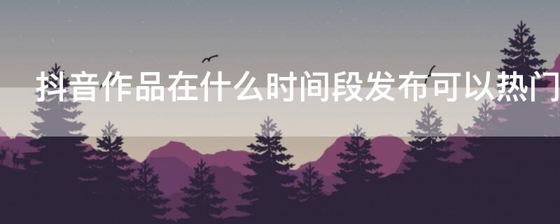 抖音作品在什么时间段发布可以热门