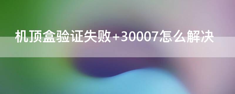 机顶盒验证失败 30007怎么解决