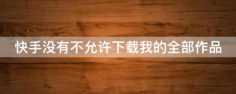 快手没有不允许下载我的全部作品