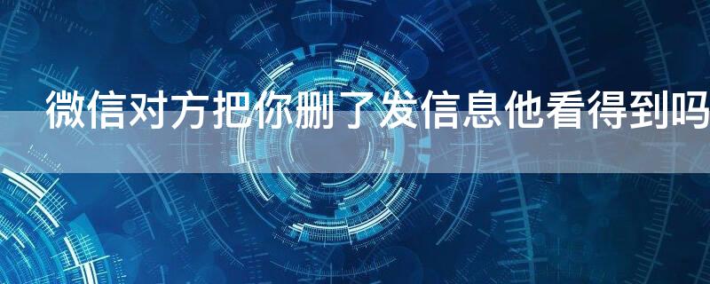微信对方把你删了发信息他看得到吗