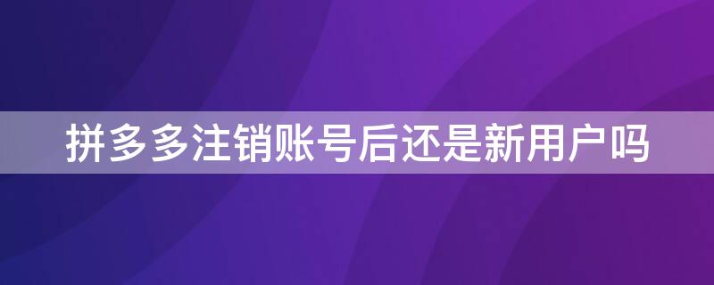 拼多多注销账号后还是新用户吗
