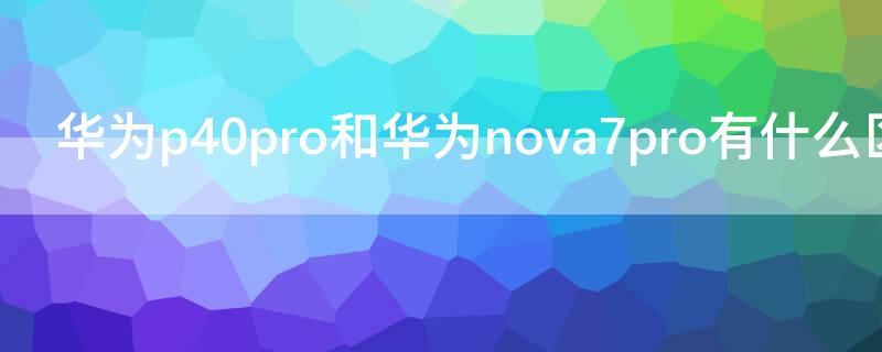 华为P40和华为 Nova7有什么区别