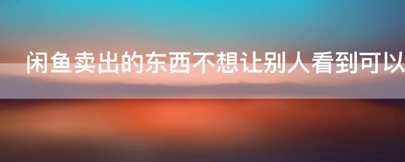 闲鱼卖出的东西不想让别人看到可以吗