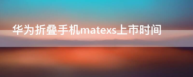 华为折叠手机matexs上市时间
