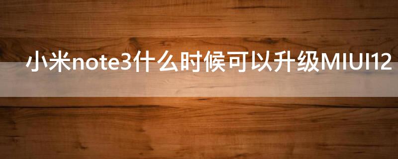 小米note3什么时候可以升级MIUI12