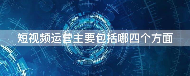 短视频运营主要包括哪四个方面