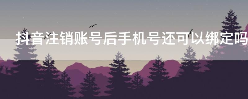 抖音注销账号后手机号还可以绑定吗