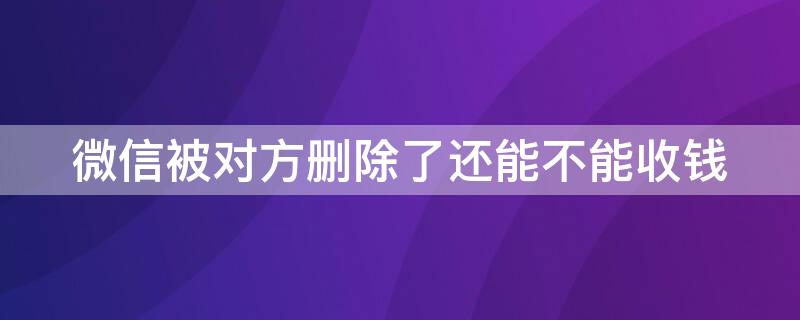 微信被对方删除了还能不能收钱