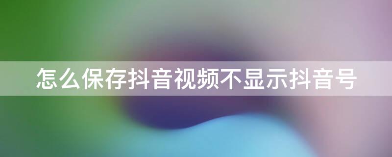 怎么保存抖音视频不显示抖音号