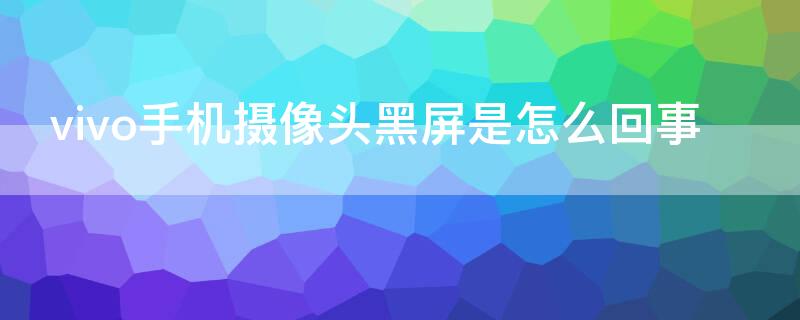 vivo手机摄像头黑屏是怎么回事