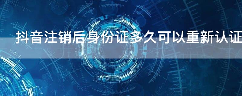 抖音注销后身份证多久可以重新认证