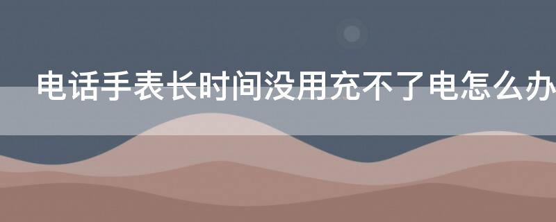 电话手表长时间没用充不了电怎么办