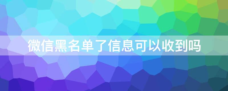 微信黑名单了信息可以收到吗