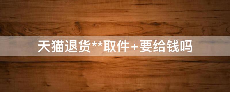 天猫退货**取件 要给钱吗