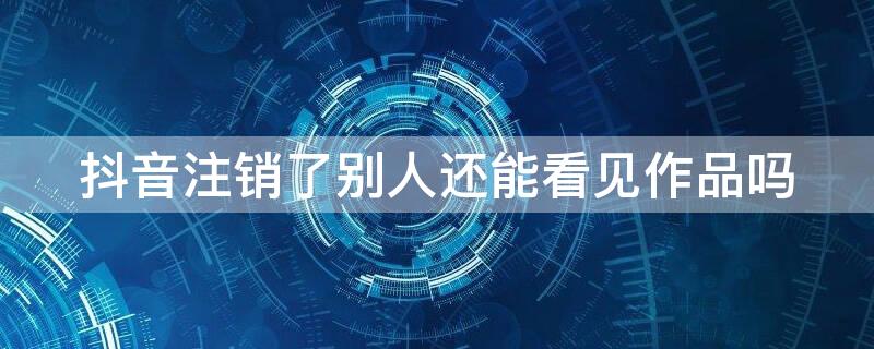 抖音注销了别人还能看见作品吗