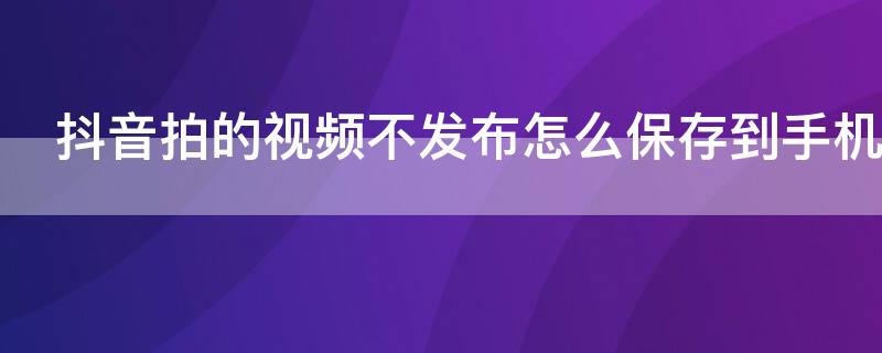 抖音拍的视频不发布怎么保存到手机