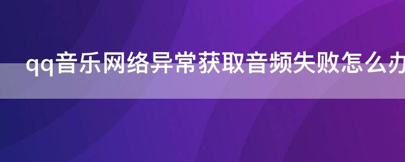 qq音乐网络异常获取音频失败怎么办