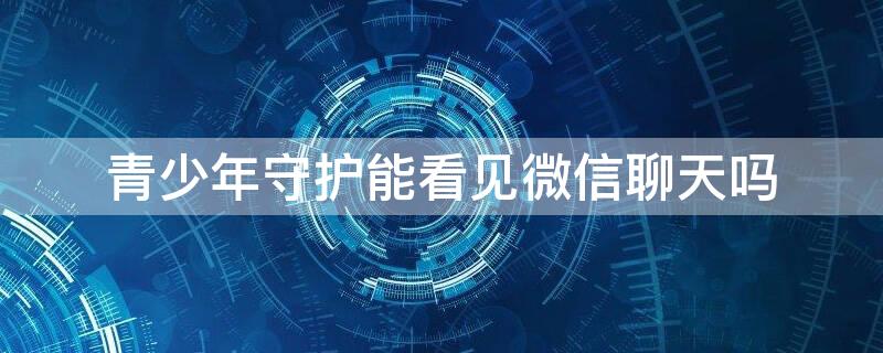 青少年守护能看见微信聊天吗