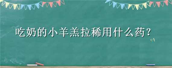 吃奶的小羊羔拉稀用什么药（吃奶的小羊羔拉稀用什么药最好）