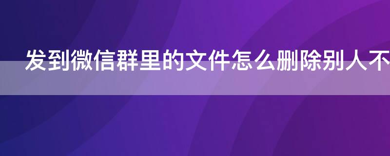 发到微信群里的文件怎么删除别人不再看见