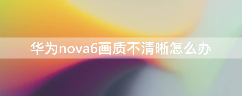 华为nova6画质不清晰怎么办