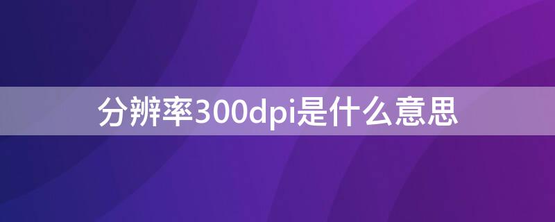 分辨率300dpi是什么意思（照片分辨率300dpi是什么意思）