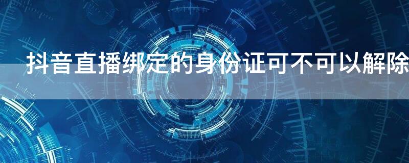 抖音直播绑定的身份证可不可以解除 抖音开直播怎么解除身份证绑定