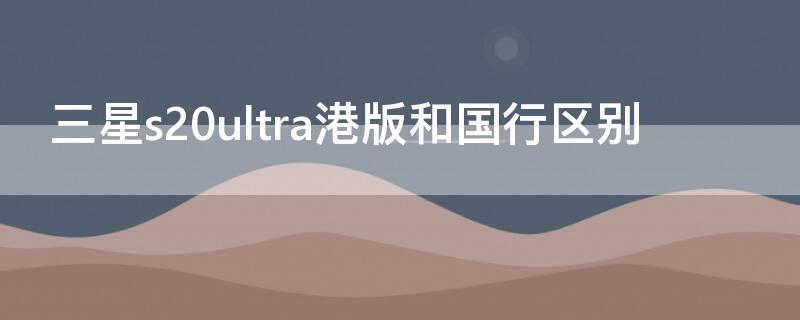 三星s20ultra港版和国行区别 三星S20港版和国行区别