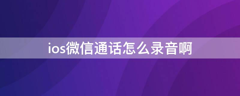 ios微信通话怎么录音啊（ios怎么录音微信通话录音）